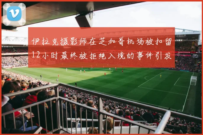 伊拉克摄影师在芝加哥机场被扣留12小时最终被拒绝入境的事件引发关注