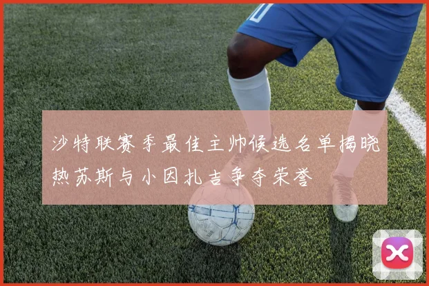 沙特联赛季最佳主帅候选名单揭晓热苏斯与小因扎吉争夺荣誉
