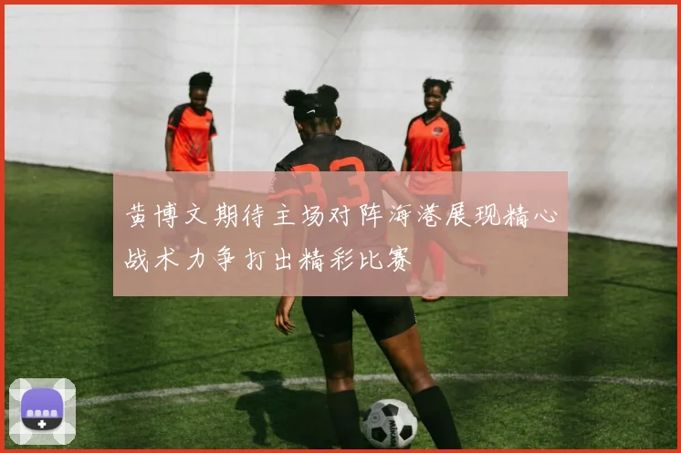 黄博文期待主场对阵海港展现精心战术力争打出精彩比赛