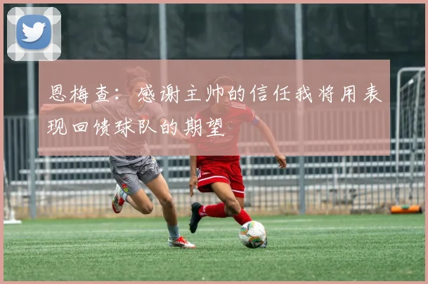 恩梅查：感谢主帅的信任我将用表现回馈球队的期望