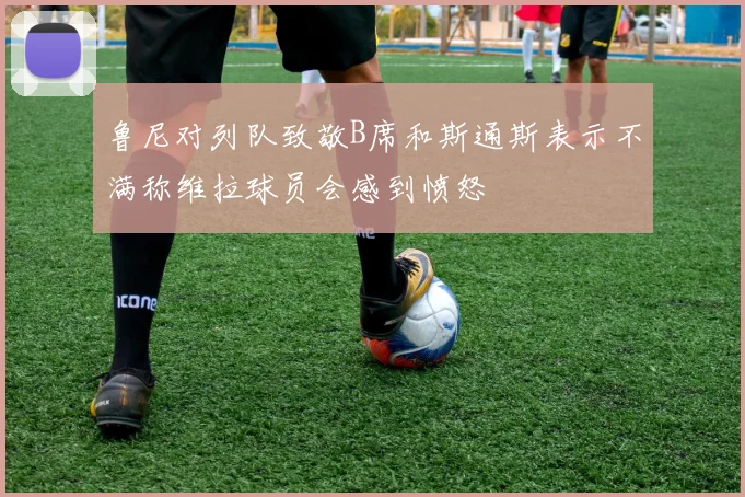 鲁尼对列队致敬B席和斯通斯表示不满称维拉球员会感到愤怒