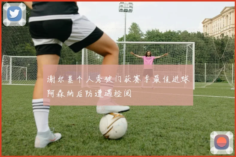 谢尔基个人秀破门获赛季最佳进球阿森纳后防遭遇检阅