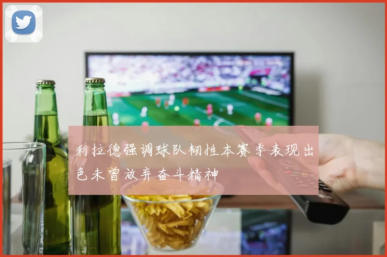 利拉德强调球队韧性本赛季表现出色未曾放弃奋斗精神