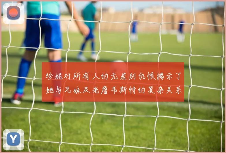 珍妮对所有人的无差别仇恨揭示了她与兄妹及老詹韦斯特的复杂关系