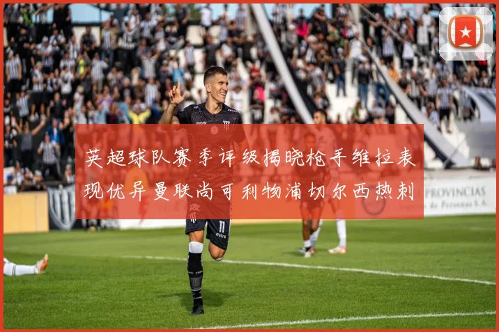 英超球队赛季评级揭晓枪手维拉表现优异曼联尚可利物浦切尔西热刺需努力