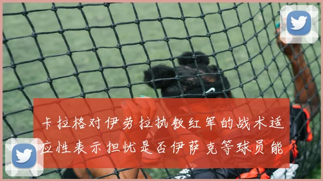 卡拉格对伊劳拉执教红军的战术适应性表示担忧是否伊萨克等球员能融入