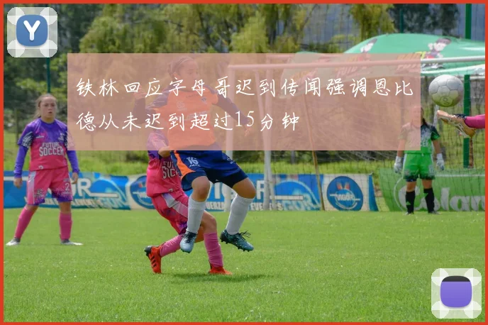 铁林回应字母哥迟到传闻强调恩比德从未迟到超过15分钟
