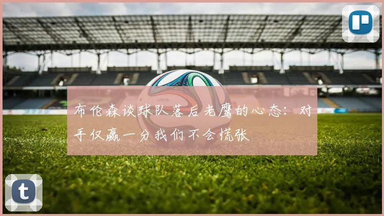 布伦森谈球队落后老鹰的心态：对手仅赢一分我们不会慌张