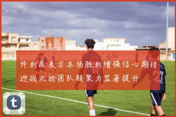 许利民表示本场胜利增强信心期待迎战北控团队凝聚力显著提升