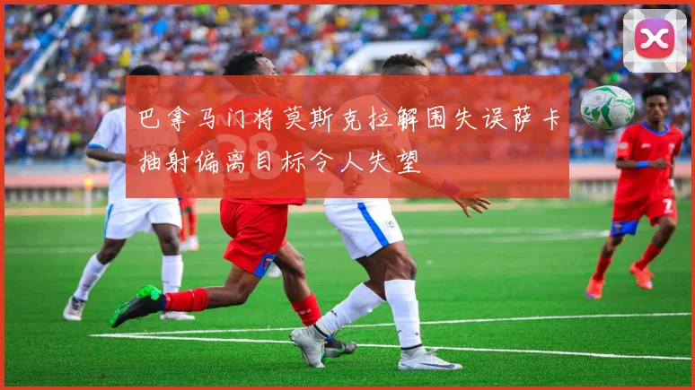 巴拿马门将莫斯克拉解围失误萨卡抽射偏离目标令人失望