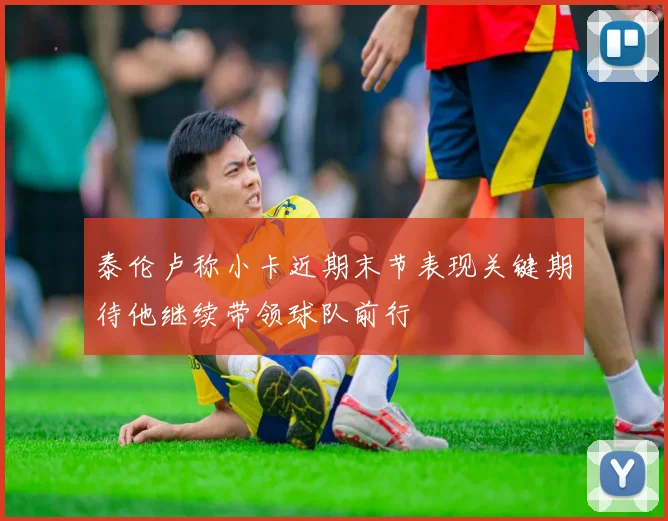 泰伦卢称小卡近期末节表现关键期待他继续带领球队前行