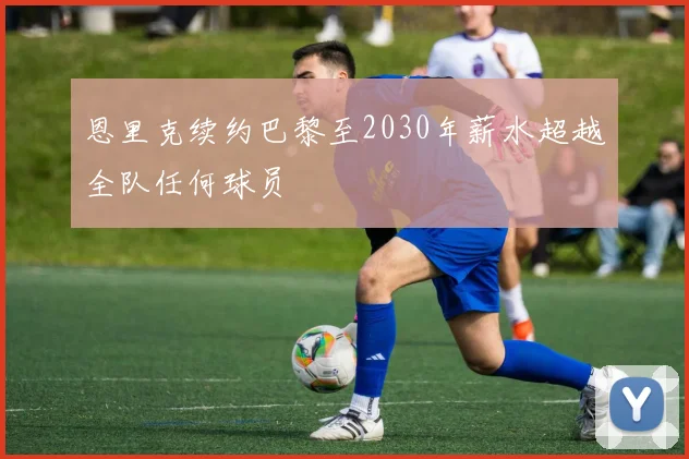 恩里克续约巴黎至2030年薪水超越全队任何球员