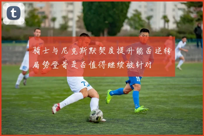 骑士与尼克斯默契度提升能否逆转局势登哥是否值得继续被针对