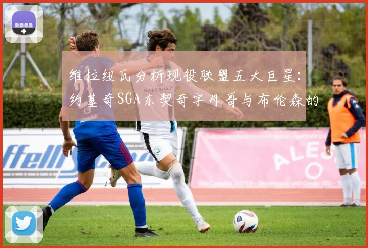 维拉纽瓦分析现役联盟五大巨星：约基奇SGA东契奇字母哥与布伦森的表现与影响