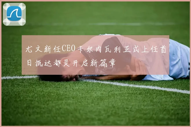 尤文新任CEO卡尔内瓦利正式上任首日抵达都灵开启新篇章