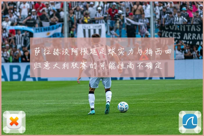 萨拉赫谈阿根廷足球实力与梅西回归意大利联赛的可能性尚不确定