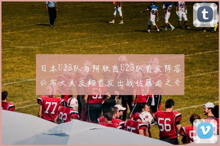 日本U23队与阿联酋U23队首发阵容公布大关友翔首发出战佐藤龙之介替补待命