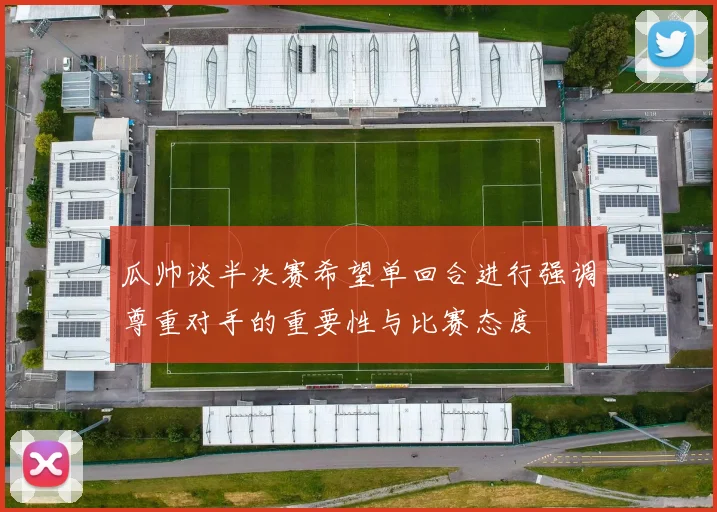 瓜帅谈半决赛希望单回合进行强调尊重对手的重要性与比赛态度
