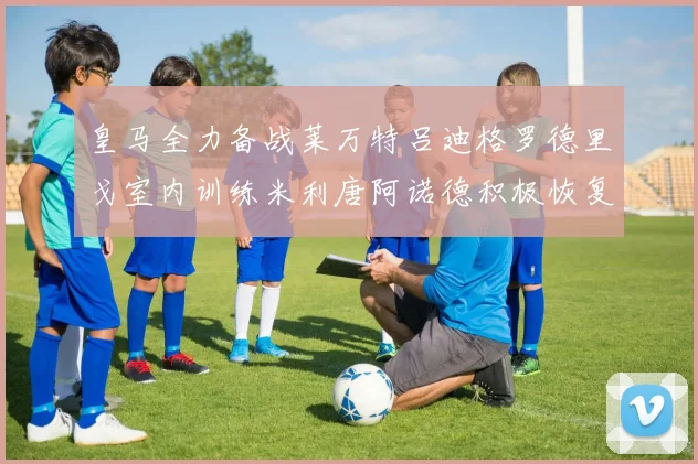 皇马全力备战莱万特吕迪格罗德里戈室内训练米利唐阿诺德积极恢复状态